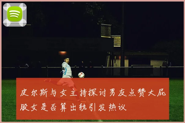皮尔斯与女主持探讨男友点赞大屁股女是否算出轨引发热议