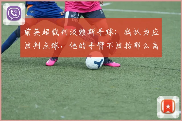 前英超裁判谈赖斯手球：我认为应该判点球，他的手臂不该抬那么高