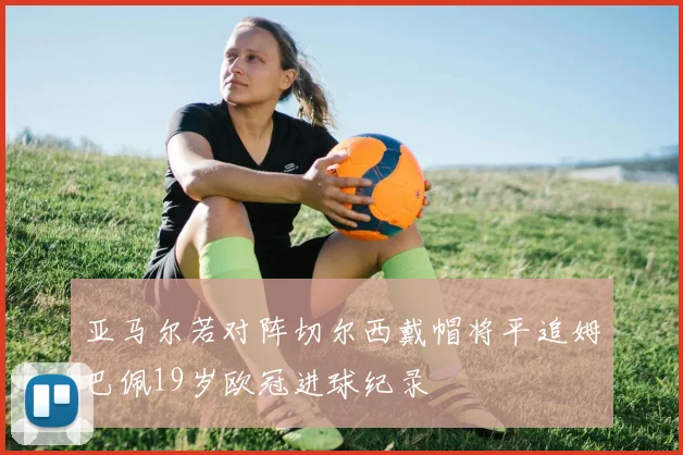 亚马尔若对阵切尔西戴帽将平追姆巴佩19岁欧冠进球纪录