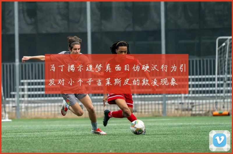 马丁揭示追梦真面目伪硬汉行为引发对小个子吉莱斯皮的欺凌现象