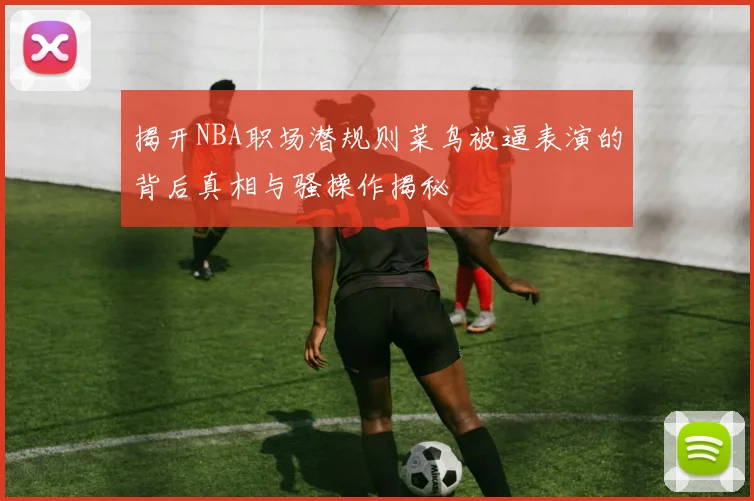揭开NBA职场潜规则菜鸟被逼表演的背后真相与骚操作揭秘