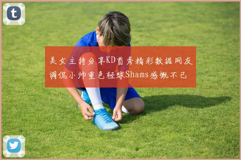 美女主持分享KD首秀精彩数据网友调侃小帅重色轻球Shams感慨不已