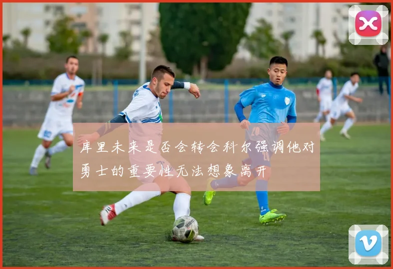 库里未来是否会转会科尔强调他对勇士的重要性无法想象离开