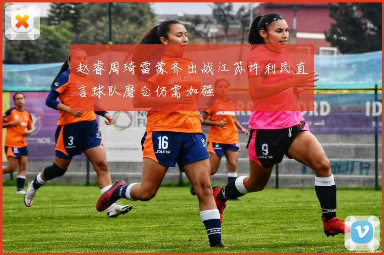赵睿周琦雷蒙齐出战江苏许利民直言球队磨合仍需加强