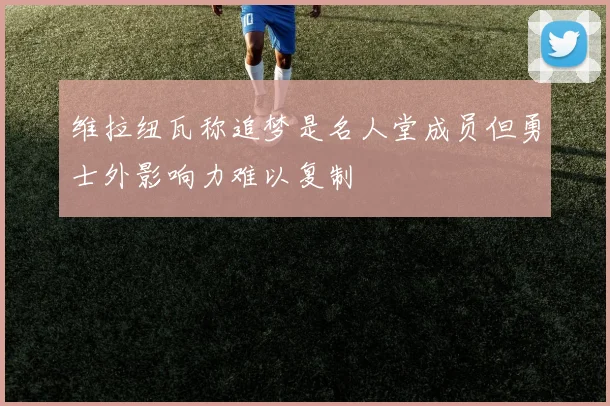 维拉纽瓦称追梦是名人堂成员但勇士外影响力难以复制