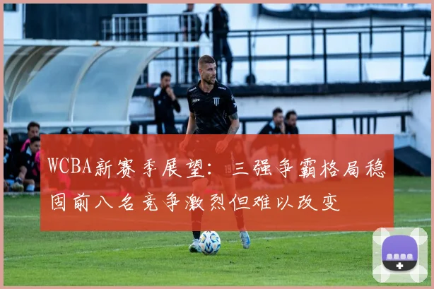 WCBA新赛季展望：三强争霸格局稳固前八名竞争激烈但难以改变