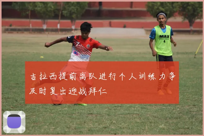 吉拉西提前离队进行个人训练力争及时复出迎战拜仁