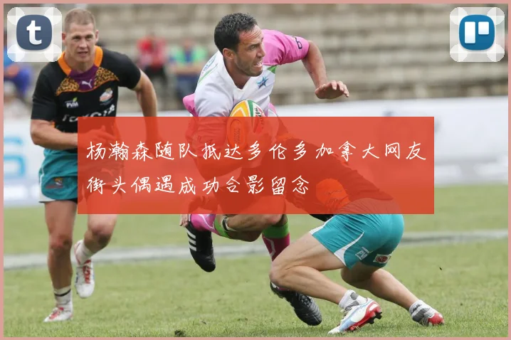 杨瀚森随队抵达多伦多加拿大网友街头偶遇成功合影留念