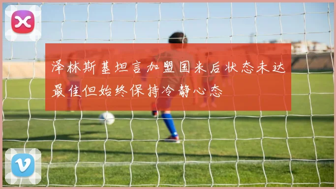泽林斯基坦言加盟国米后状态未达最佳但始终保持冷静心态