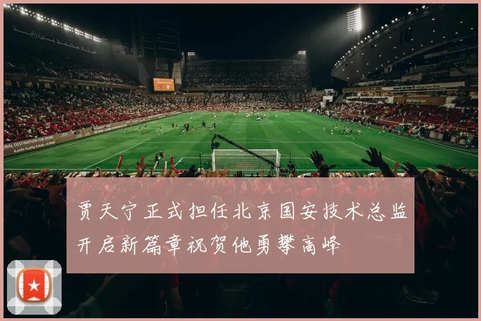 贾天宁正式担任北京国安技术总监开启新篇章祝贺他勇攀高峰