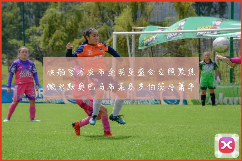 快船官方发布全明星盛会合照聚焦鲍尔默奥巴马布莱恩罗伯茨与萧华同框亮相